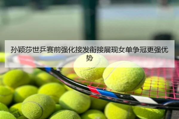 孙颖莎世乒赛前强化接发衔接展现女单争冠更强优势