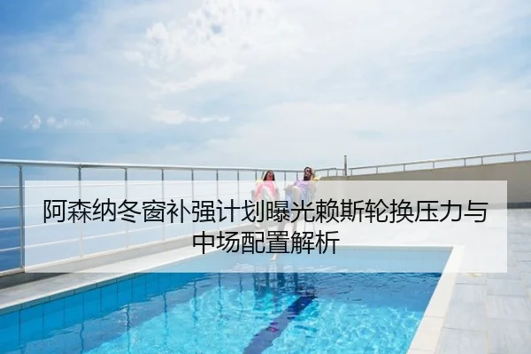 阿森纳冬窗补强计划曝光赖斯轮换压力与中场配置解析