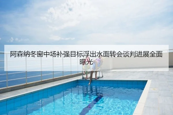 阿森纳冬窗中场补强目标浮出水面转会谈判进展全面曝光